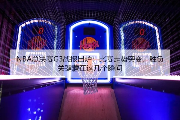 NBA总决赛G3战报出炉：比赛走势突变，胜负关键藏在这几个瞬间
